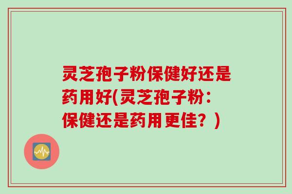 灵芝孢子粉保健好还是药用好(灵芝孢子粉：保健还是药用更佳？)