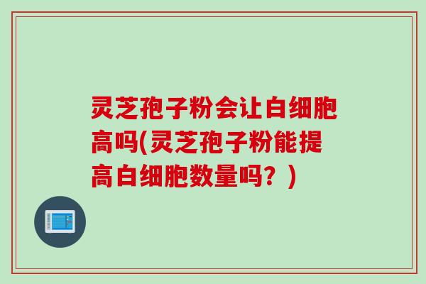 灵芝孢子粉会让白细胞高吗(灵芝孢子粉能提高白细胞数量吗？)