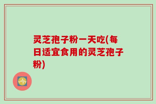 灵芝孢子粉一天吃(每日适宜食用的灵芝孢子粉)