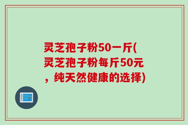 灵芝孢子粉50一斤(灵芝孢子粉每斤50元，纯天然健康的选择)