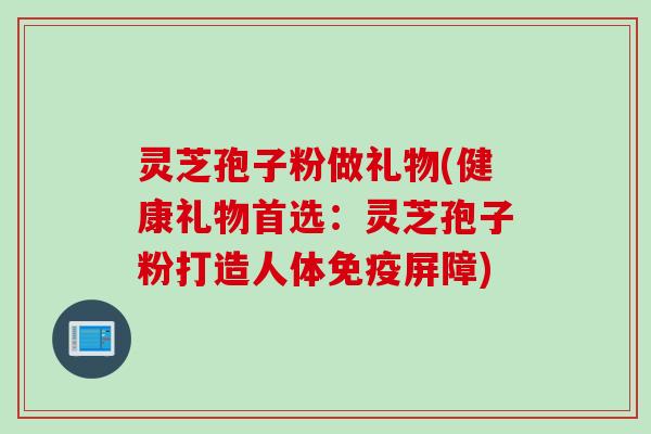 灵芝孢子粉做礼物(健康礼物首选：灵芝孢子粉打造人体免疫屏障)