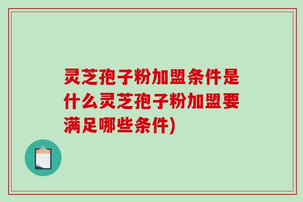 灵芝孢子粉加盟条件是什么灵芝孢子粉加盟要满足哪些条件)