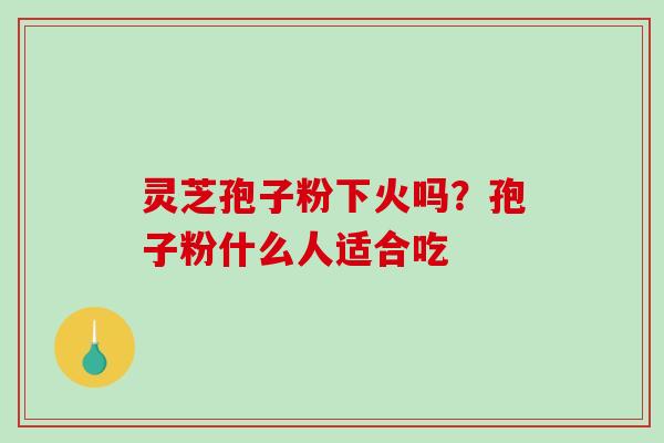 灵芝孢子粉下火吗?孢子粉什么人适合吃 灵芝孢子粉下火吗?孢子粉什么人适合吃