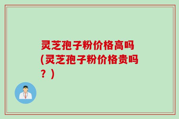 灵芝孢子粉价格高吗 (灵芝孢子粉价格贵吗？)