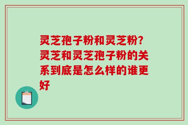 灵芝孢子粉和灵芝粉？灵芝和灵芝孢子粉的关系到底是怎么样的谁更好