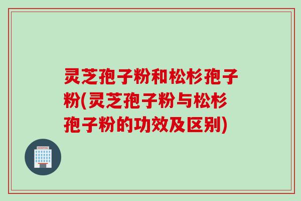 灵芝孢子粉和松杉孢子粉(灵芝孢子粉与松杉孢子粉的功效及区别)