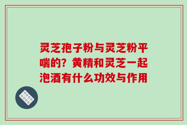 灵芝孢子粉与灵芝粉平喘的？黄精和灵芝一起泡酒有什么功效与作用