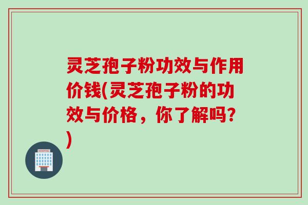 灵芝孢子粉功效与作用价钱(灵芝孢子粉的功效与价格，你了解吗？)