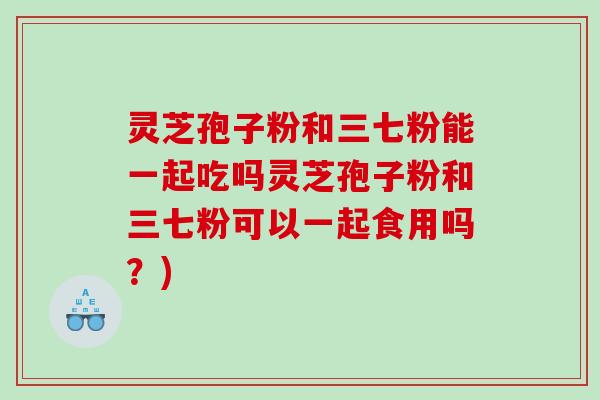 灵芝孢子粉和三七粉能一起吃吗灵芝孢子粉和三七粉可以一起食用吗？)