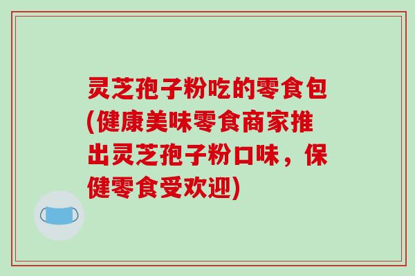 灵芝孢子粉吃的零食包(健康美味零食商家推出灵芝孢子粉口味，保健零食受欢迎)