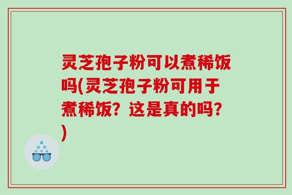 灵芝孢子粉可以煮稀饭吗(灵芝孢子粉可用于煮稀饭？这是真的吗？)