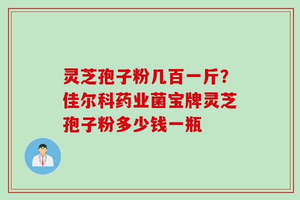 灵芝孢子粉几百一斤？佳尔科药业菌宝牌灵芝孢子粉多少钱一瓶