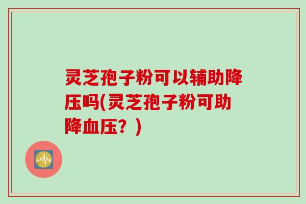 灵芝孢子粉可以辅助降压吗(灵芝孢子粉可助降血压？)