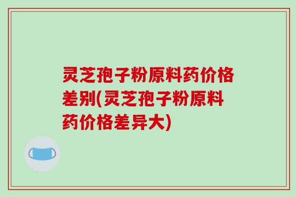 灵芝孢子粉原料药价格差别(灵芝孢子粉原料药价格差异大)