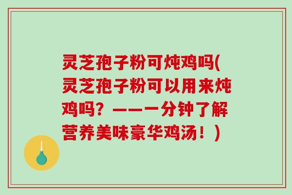 灵芝孢子粉可炖鸡吗(灵芝孢子粉可以用来炖鸡吗？——一分钟了解营养美味豪华鸡汤！)