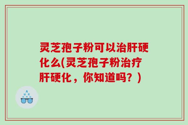 灵芝孢子粉可以治肝硬化么(灵芝孢子粉治疗肝硬化，你知道吗？)