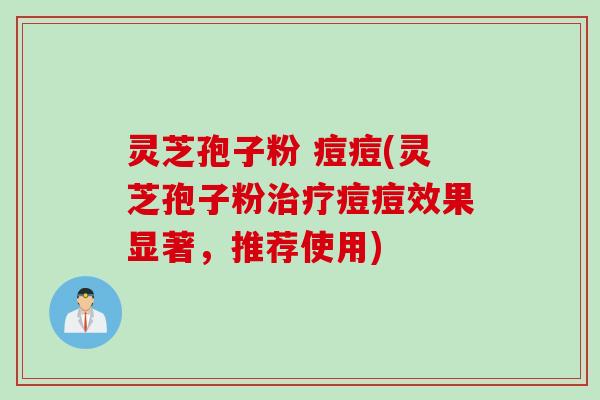 灵芝孢子粉 痘痘(灵芝孢子粉治疗痘痘效果显著，推荐使用)