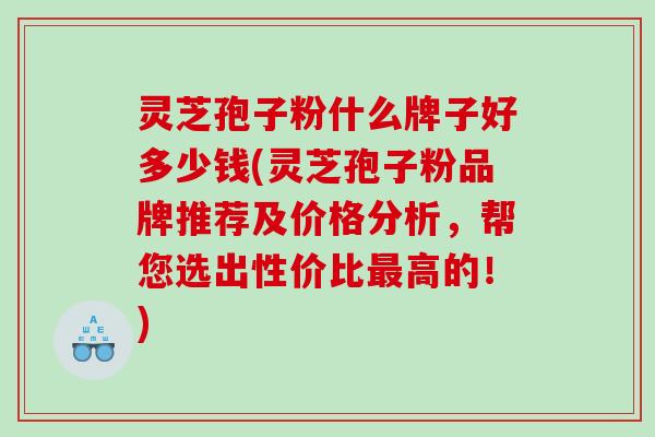 灵芝孢子粉什么牌子好多少钱(灵芝孢子粉品牌推荐及价格分析，帮您选出性价比最高的！)