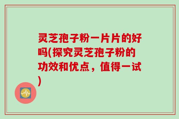 灵芝孢子粉一片片的好吗(探究灵芝孢子粉的功效和优点，值得一试)