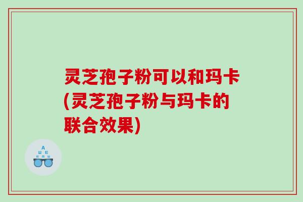 灵芝孢子粉可以和玛卡(灵芝孢子粉与玛卡的联合效果)