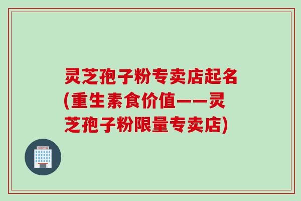 灵芝孢子粉专卖店起名(重生素食价值——灵芝孢子粉限量专卖店)