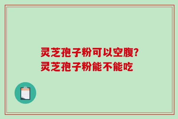 灵芝孢子粉可以空腹？灵芝孢子粉能不能吃