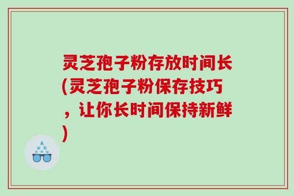灵芝孢子粉存放时间长(灵芝孢子粉保存技巧，让你长时间保持新鲜)