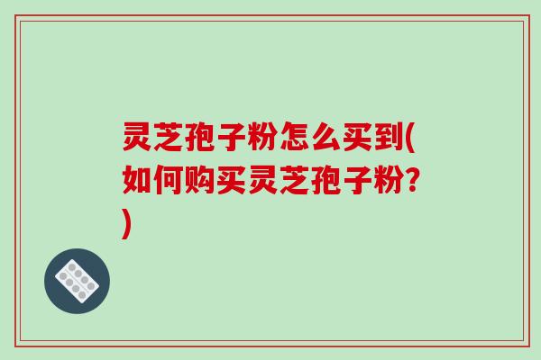 灵芝孢子粉怎么买到(如何购买灵芝孢子粉？)