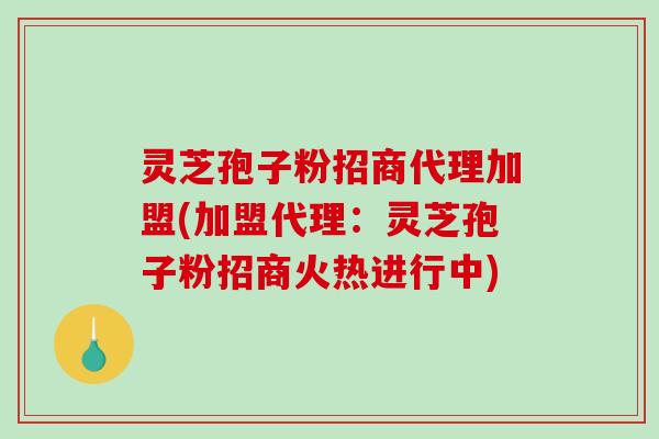 灵芝孢子粉招商代理加盟(加盟代理：灵芝孢子粉招商火热进行中)