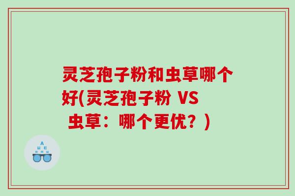 灵芝孢子粉和虫草哪个好(灵芝孢子粉 VS 虫草：哪个更优？)