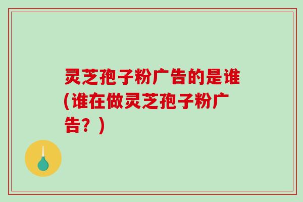 灵芝孢子粉广告的是谁(谁在做灵芝孢子粉广告？)