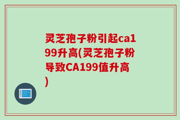灵芝孢子粉引起ca199升高(灵芝孢子粉导致CA199值升高)