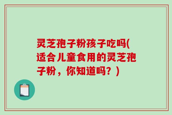 灵芝孢子粉孩子吃吗(适合儿童食用的灵芝孢子粉，你知道吗？)