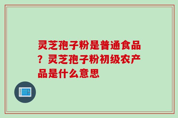 灵芝孢子粉是普通食品？灵芝孢子粉初级农产品是什么意思