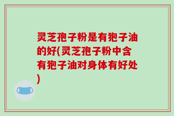 灵芝孢子粉是有狍子油的好(灵芝孢子粉中含有狍子油对身体有好处)