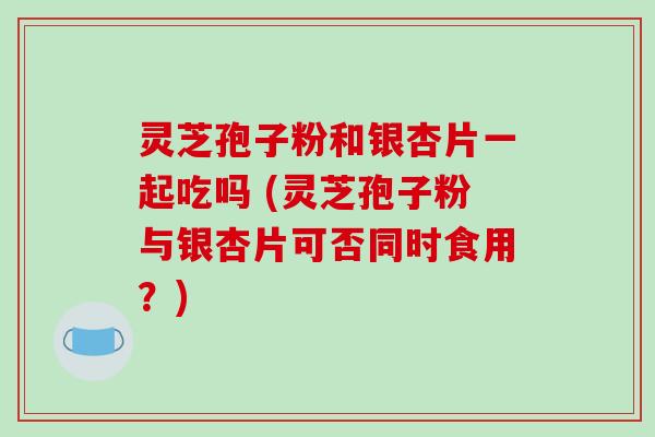 灵芝孢子粉和银杏片一起吃吗 (灵芝孢子粉与银杏片可否同时食用？)