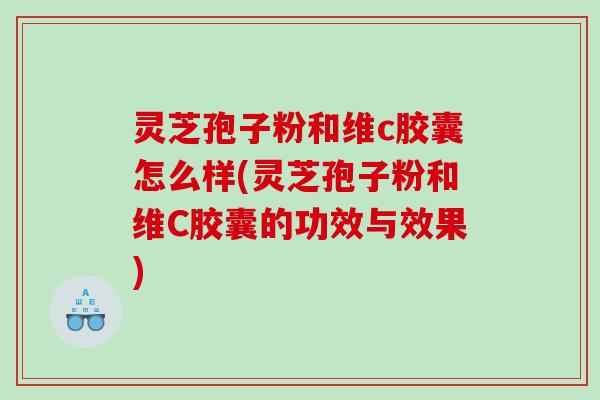 灵芝孢子粉和维c胶囊怎么样(灵芝孢子粉和维C胶囊的功效与效果)