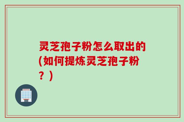 灵芝孢子粉怎么取出的(如何提炼灵芝孢子粉？)