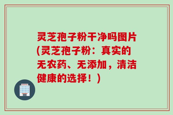 灵芝孢子粉干净吗图片(灵芝孢子粉：真实的无农药、无添加，清洁健康的选择！)