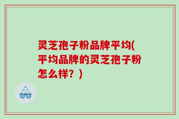 灵芝孢子粉品牌平均(平均品牌的灵芝孢子粉怎么样？)