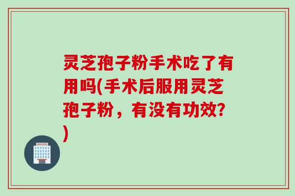 灵芝孢子粉手术吃了有用吗(手术后服用灵芝孢子粉，有没有功效？)