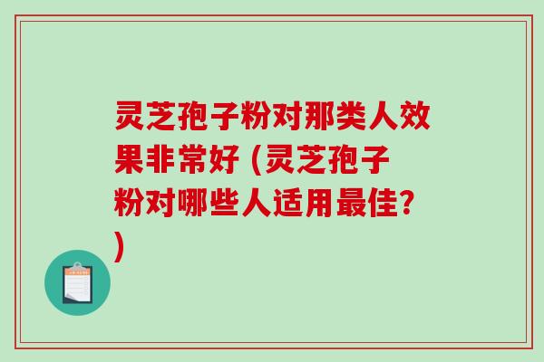 灵芝孢子粉对那类人效果非常好 (灵芝孢子粉对哪些人适用最佳？)