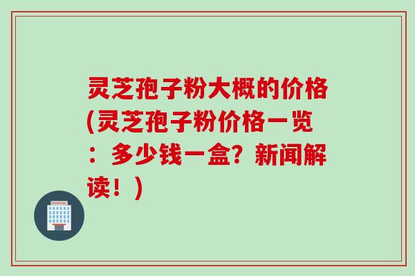 灵芝孢子粉大概的价格(灵芝孢子粉价格一览：多少钱一盒？新闻解读！)
