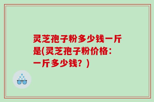 灵芝孢子粉多少钱一斤是(灵芝孢子粉价格：一斤多少钱？)