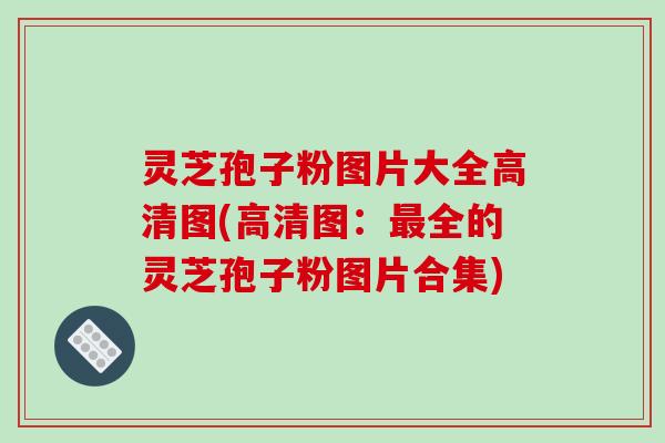 灵芝孢子粉图片大全高清图(高清图：最全的灵芝孢子粉图片合集)
