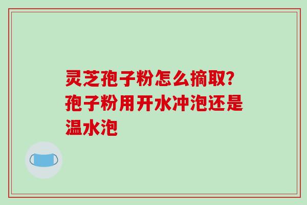 灵芝孢子粉怎么摘取？孢子粉用开水冲泡还是温水泡