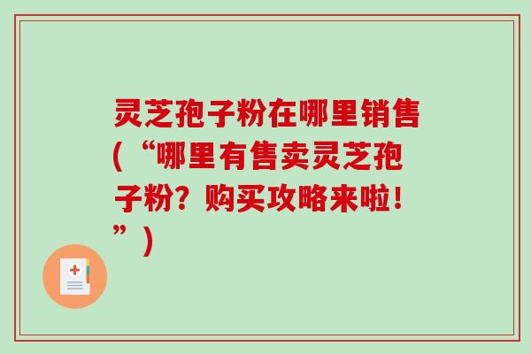 灵芝孢子粉在哪里销售(“哪里有售卖灵芝孢子粉？购买攻略来啦！”)
