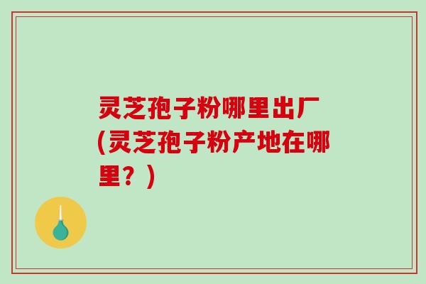 灵芝孢子粉哪里出厂 (灵芝孢子粉产地在哪里？)