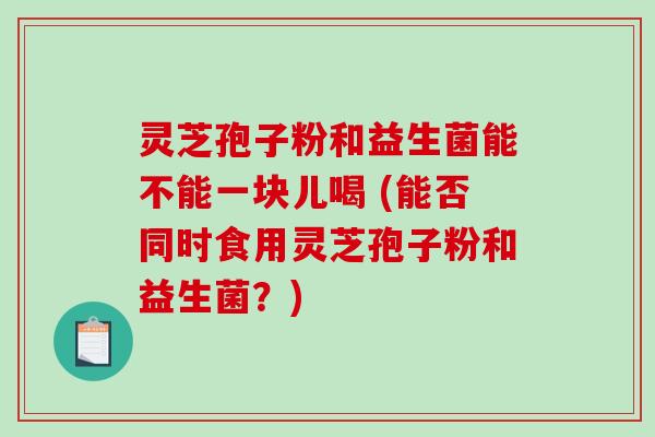 灵芝孢子粉和益生菌能不能一块儿喝 (能否同时食用灵芝孢子粉和益生菌？)