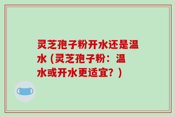 灵芝孢子粉开水还是温水 (灵芝孢子粉：温水或开水更适宜？)